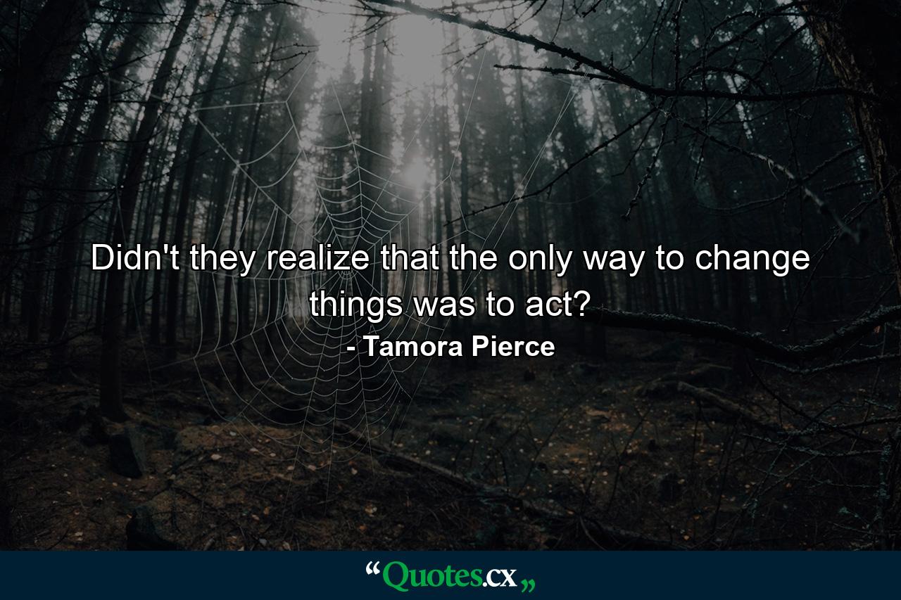 Didn't they realize that the only way to change things was to act? - Quote by Tamora Pierce