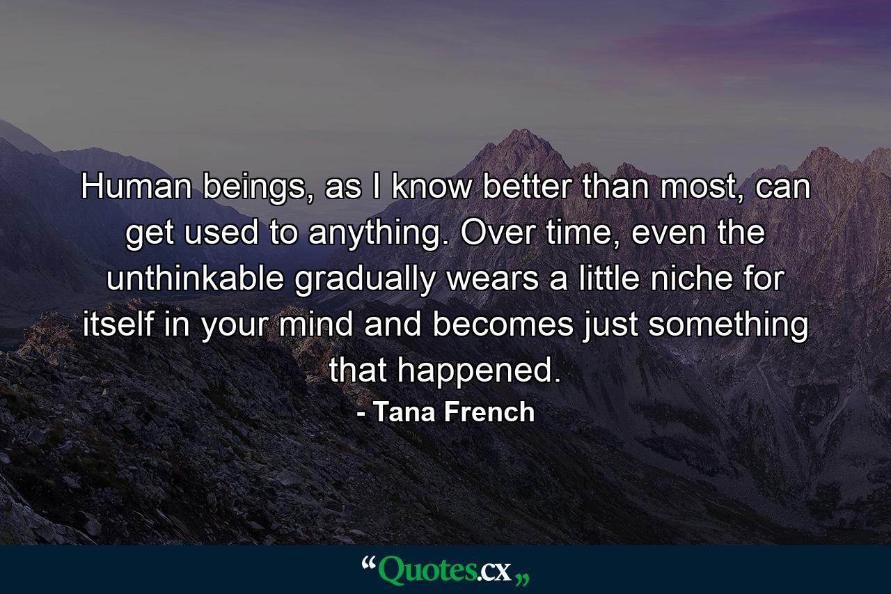 Human beings, as I know better than most, can get used to anything. Over time, even the unthinkable gradually wears a little niche for itself in your mind and becomes just something that happened. - Quote by Tana French