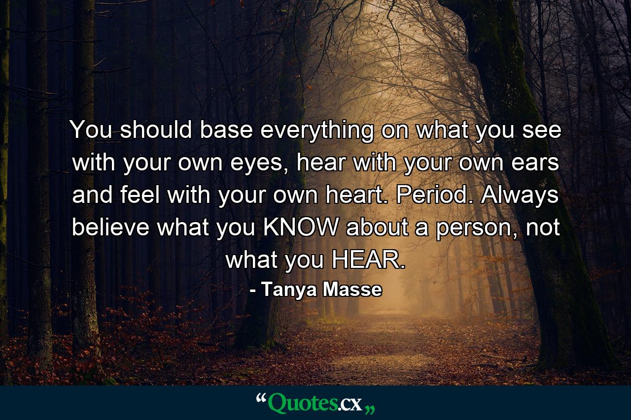 You should base everything on what you see with your own eyes, hear with your own ears and feel with your own heart. Period. Always believe what you KNOW about a person, not what you HEAR. - Quote by Tanya Masse