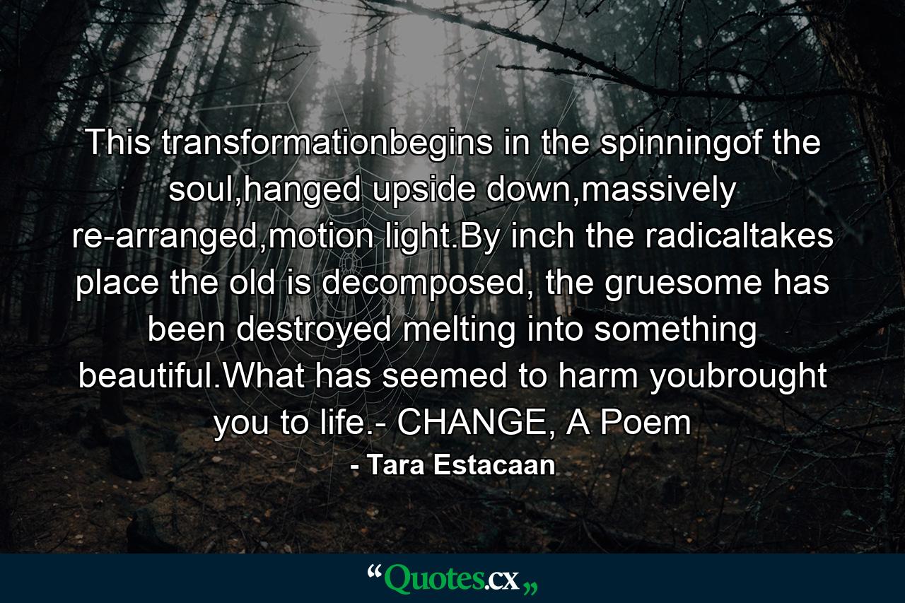 This transformationbegins in the spinningof the soul,hanged upside down,massively re-arranged,motion light.By inch the radicaltakes place the old is decomposed, the gruesome has been destroyed melting into something beautiful.What has seemed to harm youbrought you to life.- CHANGE, A Poem - Quote by Tara Estacaan