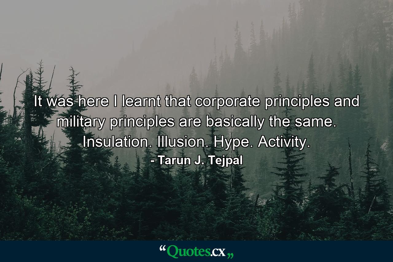 It was here I learnt that corporate principles and military principles are basically the same. Insulation. Illusion. Hype. Activity. - Quote by Tarun J. Tejpal