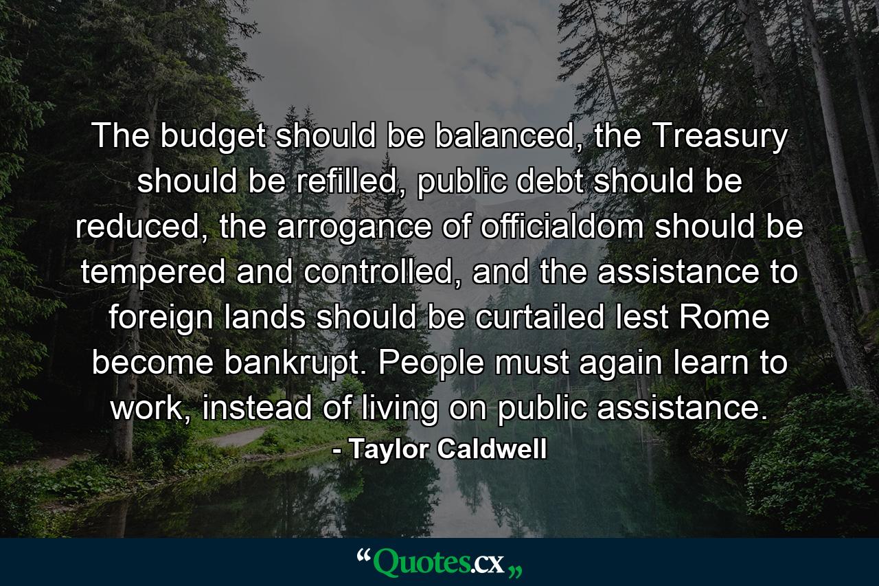 The budget should be balanced, the Treasury should be refilled, public debt should be reduced, the arrogance of officialdom should be tempered and controlled, and the assistance to foreign lands should be curtailed lest Rome become bankrupt. People must again learn to work, instead of living on public assistance. - Quote by Taylor Caldwell