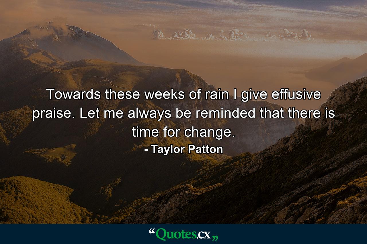 Towards these weeks of rain I give effusive praise. Let me always be reminded that there is time for change. - Quote by Taylor Patton