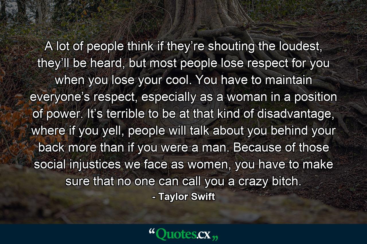 A lot of people think if they’re shouting the loudest, they’ll be heard, but most people lose respect for you when you lose your cool. You have to maintain everyone’s respect, especially as a woman in a position of power. It’s terrible to be at that kind of disadvantage, where if you yell, people will talk about you behind your back more than if you were a man. Because of those social injustices we face as women, you have to make sure that no one can call you a crazy bitch. - Quote by Taylor Swift