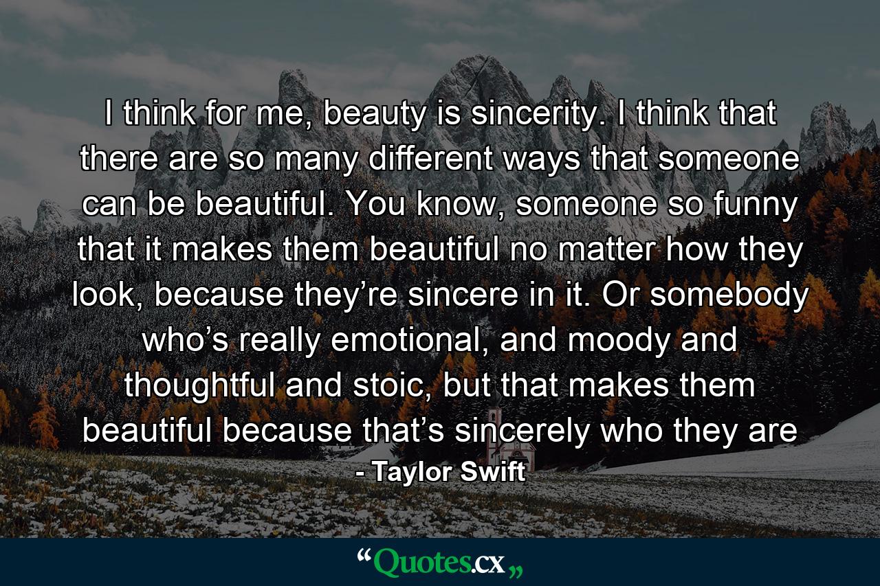 I think for me, beauty is sincerity. I think that there are so many different ways that someone can be beautiful. You know, someone so funny that it makes them beautiful no matter how they look, because they’re sincere in it. Or somebody who’s really emotional, and moody and thoughtful and stoic, but that makes them beautiful because that’s sincerely who they are - Quote by Taylor Swift