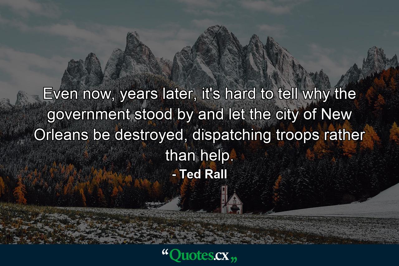 Even now, years later, it's hard to tell why the government stood by and let the city of New Orleans be destroyed, dispatching troops rather than help. - Quote by Ted Rall