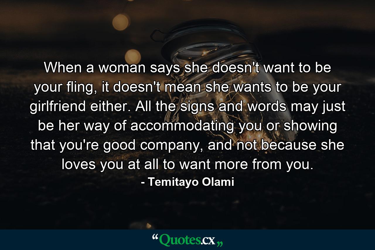 When a woman says she doesn't want to be your fling, it doesn't mean she wants to be your girlfriend either. All the signs and words may just be her way of accommodating you or showing that you're good company, and not because she loves you at all to want more from you. - Quote by Temitayo Olami