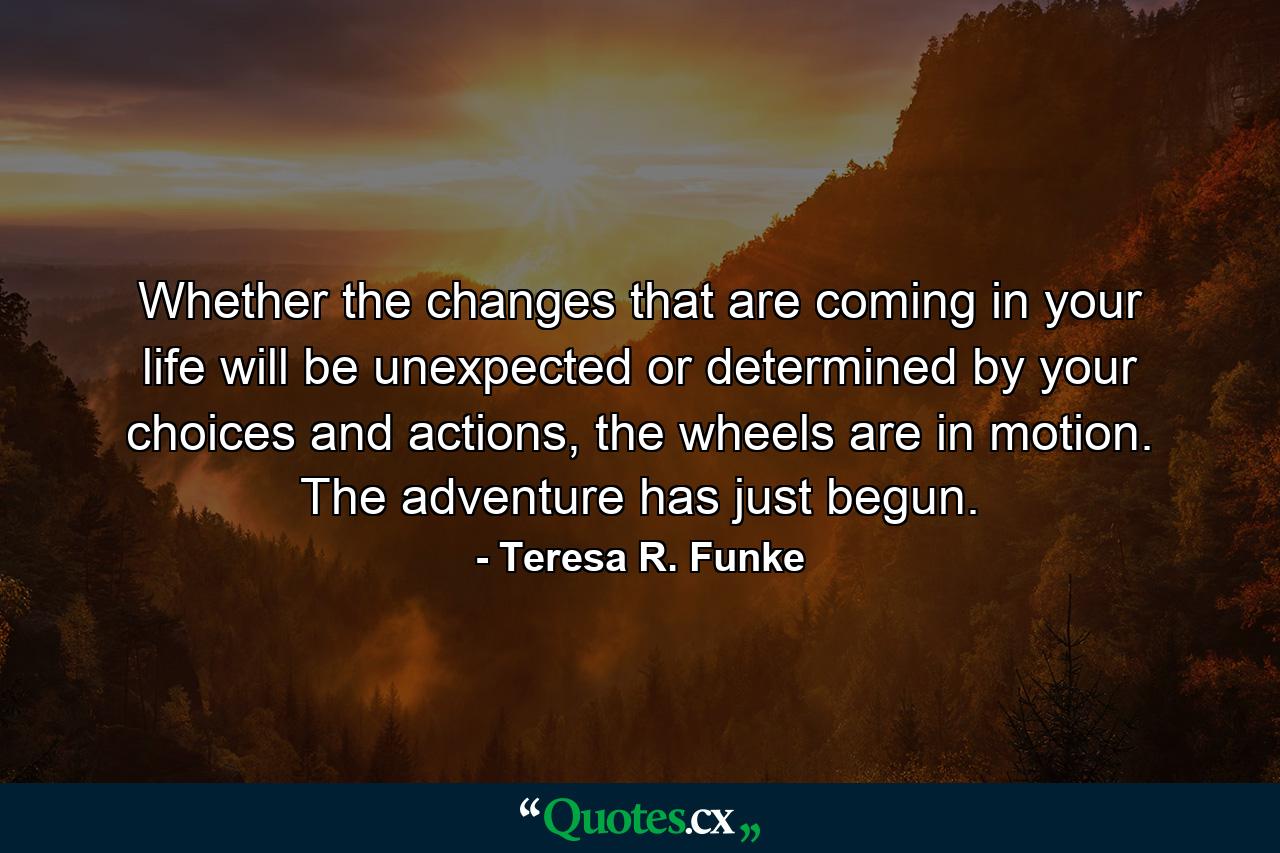 Whether the changes that are coming in your life will be unexpected or determined by your choices and actions, the wheels are in motion. The adventure has just begun. - Quote by Teresa R. Funke