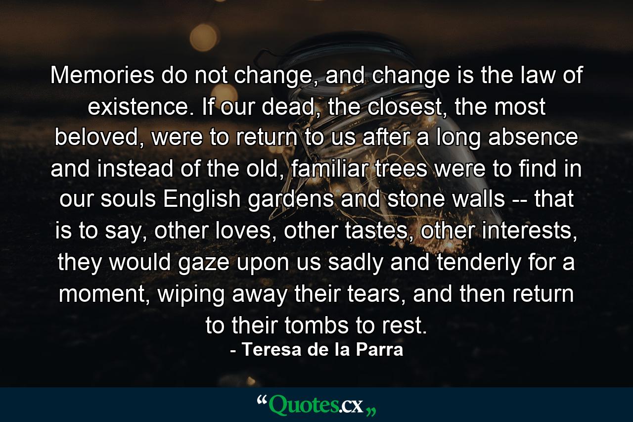 Memories do not change, and change is the law of existence. If our dead, the closest, the most beloved, were to return to us after a long absence and instead of the old, familiar trees were to find in our souls English gardens and stone walls -- that is to say, other loves, other tastes, other interests, they would gaze upon us sadly and tenderly for a moment, wiping away their tears, and then return to their tombs to rest. - Quote by Teresa de la Parra