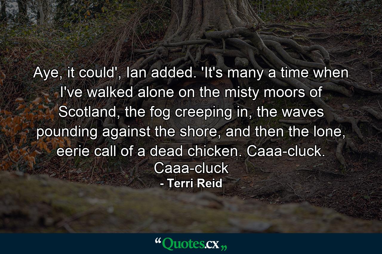 Aye, it could', Ian added. 'It's many a time when I've walked alone on the misty moors of Scotland, the fog creeping in, the waves pounding against the shore, and then the lone, eerie call of a dead chicken. Caaa-cluck. Caaa-cluck - Quote by Terri Reid