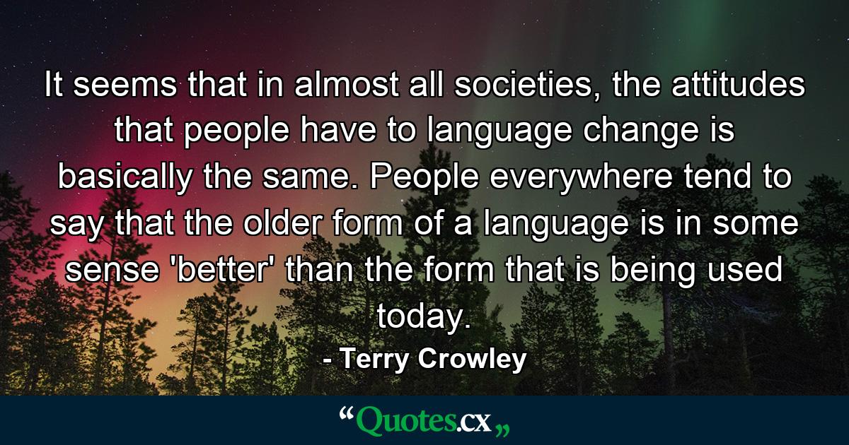 It seems that in almost all societies, the attitudes that people have to language change is basically the same. People everywhere tend to say that the older form of a language is in some sense 'better' than the form that is being used today. - Quote by Terry Crowley