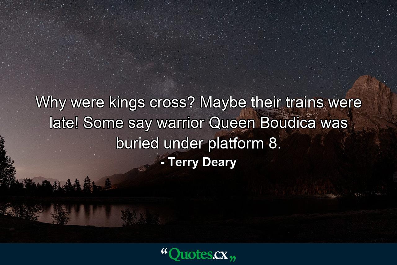 Why were kings cross? Maybe their trains were late! Some say warrior Queen Boudica was buried under platform 8. - Quote by Terry Deary