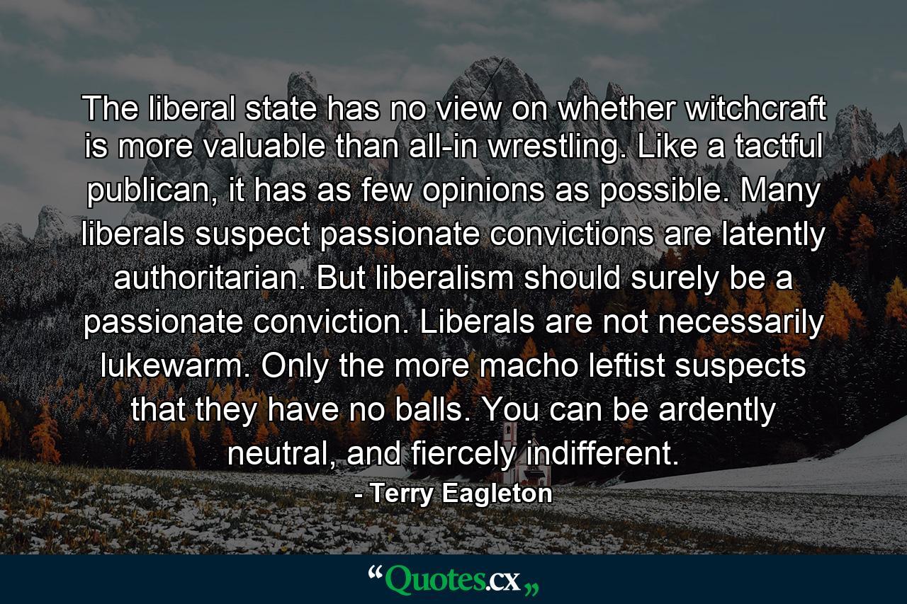 The liberal state has no view on whether witchcraft is more valuable than all-in wrestling. Like a tactful publican, it has as few opinions as possible. Many liberals suspect passionate convictions are latently authoritarian. But liberalism should surely be a passionate conviction. Liberals are not necessarily lukewarm. Only the more macho leftist suspects that they have no balls. You can be ardently neutral, and fiercely indifferent. - Quote by Terry Eagleton