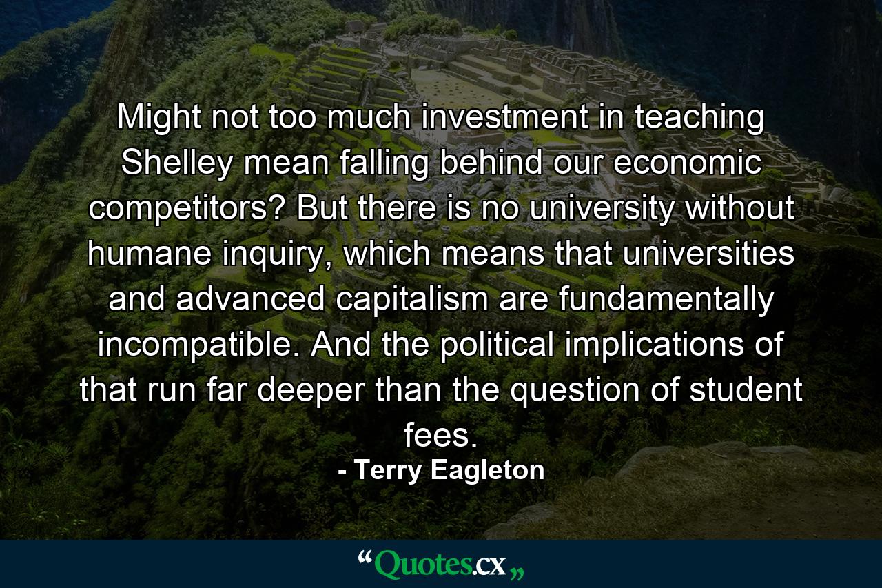 Might not too much investment in teaching Shelley mean falling behind our economic competitors? But there is no university without humane inquiry, which means that universities and advanced capitalism are fundamentally incompatible. And the political implications of that run far deeper than the question of student fees. - Quote by Terry Eagleton