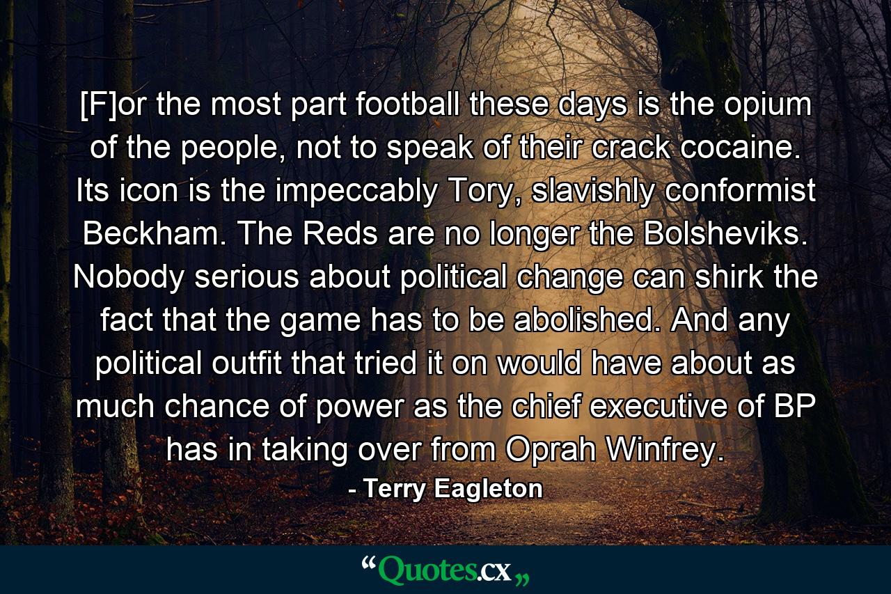 [F]or the most part football these days is the opium of the people, not to speak of their crack cocaine. Its icon is the impeccably Tory, slavishly conformist Beckham. The Reds are no longer the Bolsheviks. Nobody serious about political change can shirk the fact that the game has to be abolished. And any political outfit that tried it on would have about as much chance of power as the chief executive of BP has in taking over from Oprah Winfrey. - Quote by Terry Eagleton