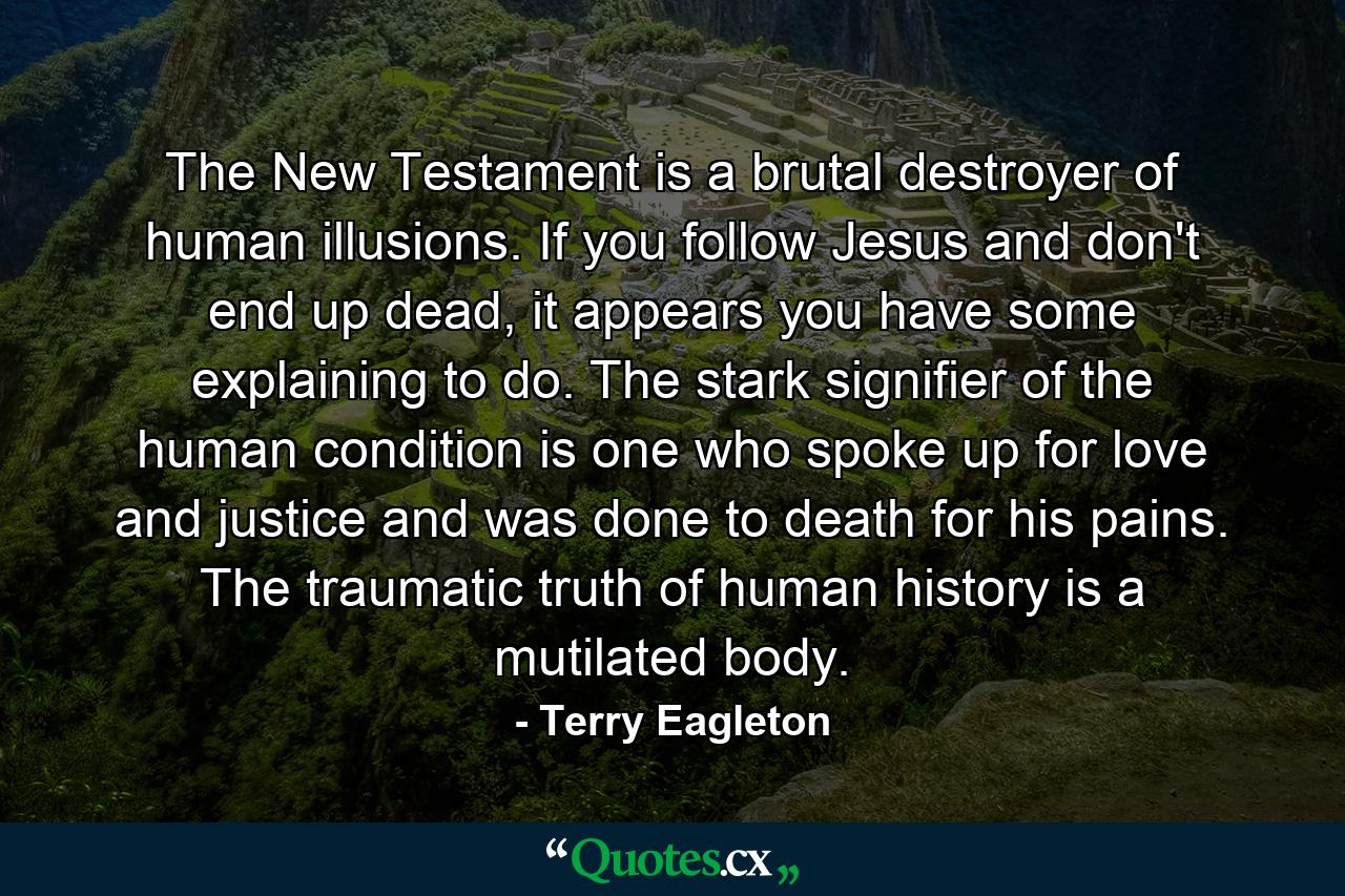 The New Testament is a brutal destroyer of human illusions. If you follow Jesus and don't end up dead, it appears you have some explaining to do. The stark signifier of the human condition is one who spoke up for love and justice and was done to death for his pains. The traumatic truth of human history is a mutilated body. - Quote by Terry Eagleton