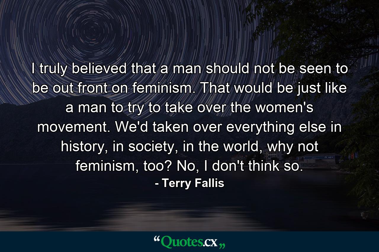 I truly believed that a man should not be seen to be out front on feminism. That would be just like a man to try to take over the women's movement. We'd taken over everything else in history, in society, in the world, why not feminism, too? No, I don't think so. - Quote by Terry Fallis