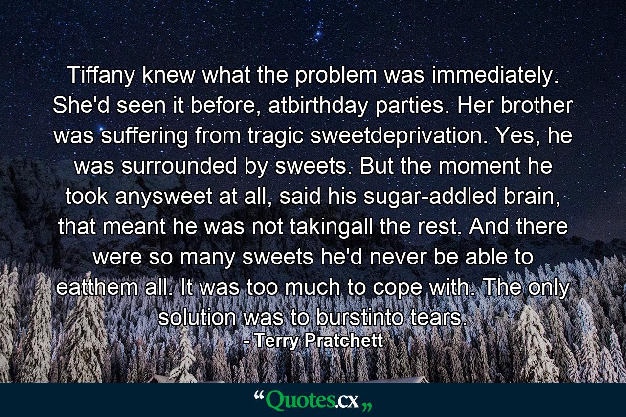 Tiffany knew what the problem was immediately. She'd seen it before, atbirthday parties. Her brother was suffering from tragic sweetdeprivation. Yes, he was surrounded by sweets. But the moment he took anysweet at all, said his sugar-addled brain, that meant he was not takingall the rest. And there were so many sweets he'd never be able to eatthem all. It was too much to cope with. The only solution was to burstinto tears. - Quote by Terry Pratchett