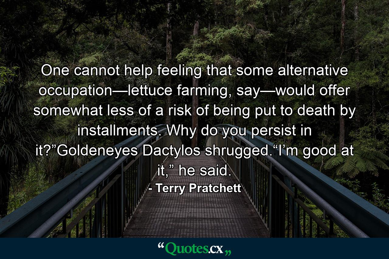 One cannot help feeling that some alternative occupation—lettuce farming, say—would offer somewhat less of a risk of being put to death by installments. Why do you persist in it?”Goldeneyes Dactylos shrugged.“I’m good at it,” he said. - Quote by Terry Pratchett