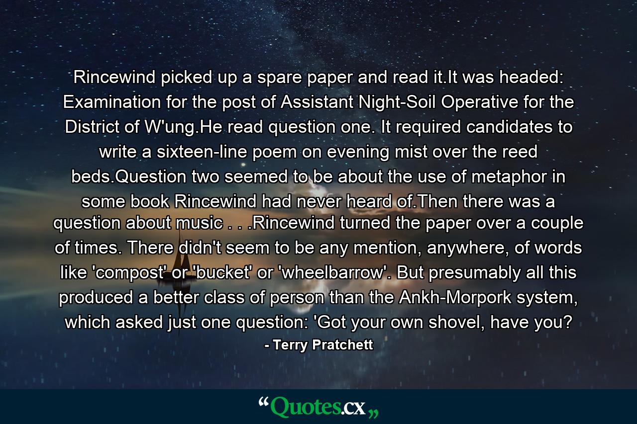 Rincewind picked up a spare paper and read it.It was headed: Examination for the post of Assistant Night-Soil Operative for the District of W'ung.He read question one. It required candidates to write a sixteen-line poem on evening mist over the reed beds.Question two seemed to be about the use of metaphor in some book Rincewind had never heard of.Then there was a question about music . . .Rincewind turned the paper over a couple of times. There didn't seem to be any mention, anywhere, of words like 'compost' or 'bucket' or 'wheelbarrow'. But presumably all this produced a better class of person than the Ankh-Morpork system, which asked just one question: 'Got your own shovel, have you? - Quote by Terry Pratchett