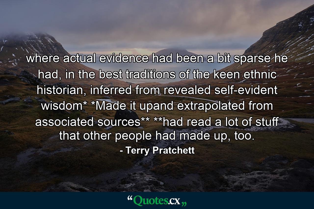 where actual evidence had been a bit sparse he had, in the best traditions of the keen ethnic historian, inferred from revealed self-evident wisdom* *Made it upand extrapolated from associated sources** **had read a lot of stuff that other people had made up, too. - Quote by Terry Pratchett