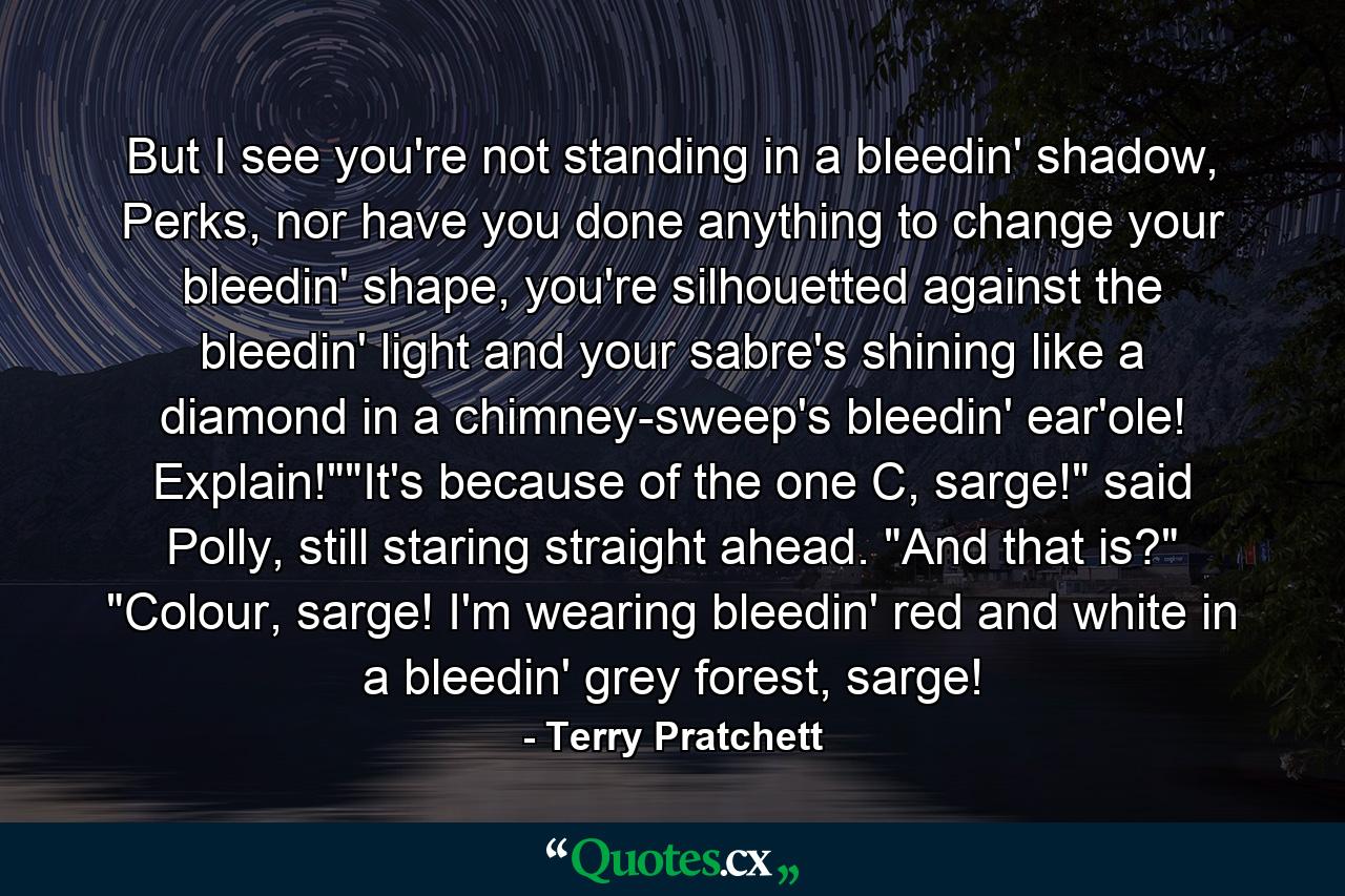 But I see you're not standing in a bleedin' shadow, Perks, nor have you done anything to change your bleedin' shape, you're silhouetted against the bleedin' light and your sabre's shining like a diamond in a chimney-sweep's bleedin' ear'ole! Explain!