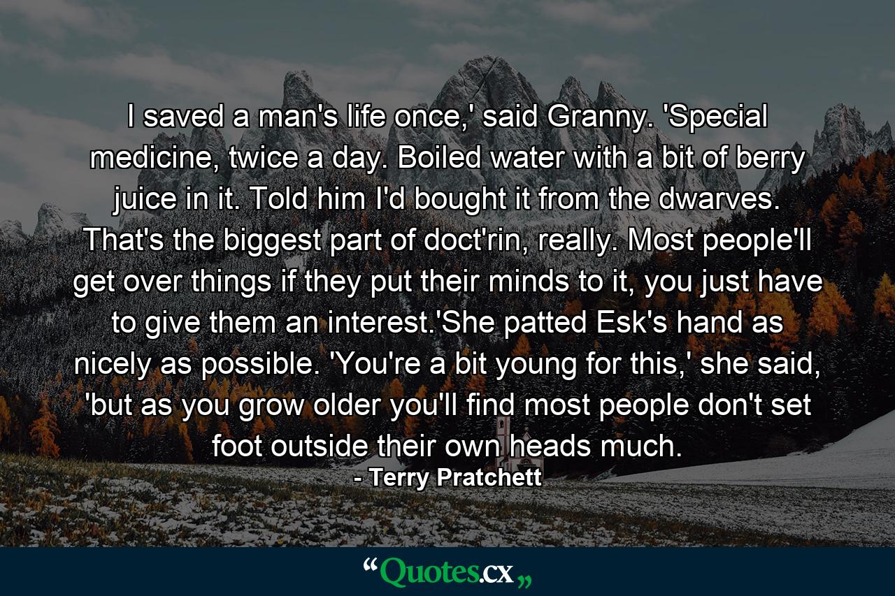 I saved a man's life once,' said Granny. 'Special medicine, twice a day. Boiled water with a bit of berry juice in it. Told him I'd bought it from the dwarves. That's the biggest part of doct'rin, really. Most people'll get over things if they put their minds to it, you just have to give them an interest.'She patted Esk's hand as nicely as possible. 'You're a bit young for this,' she said, 'but as you grow older you'll find most people don't set foot outside their own heads much. - Quote by Terry Pratchett