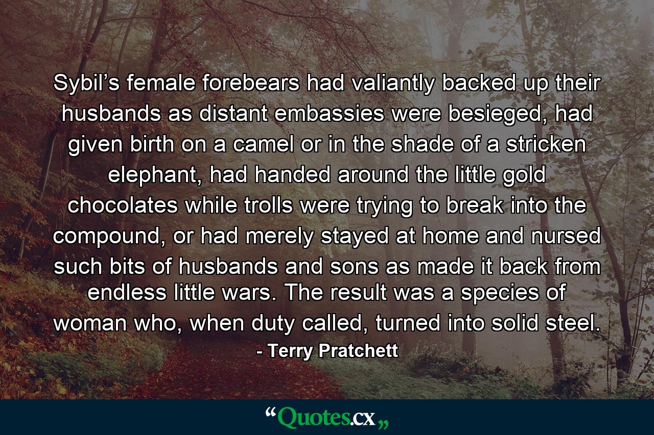 Sybil’s female forebears had valiantly backed up their husbands as distant embassies were besieged, had given birth on a camel or in the shade of a stricken elephant, had handed around the little gold chocolates while trolls were trying to break into the compound, or had merely stayed at home and nursed such bits of husbands and sons as made it back from endless little wars.  The result was a species of woman who, when duty called, turned into solid steel. - Quote by Terry Pratchett