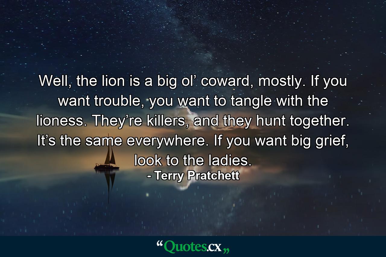 Well, the lion is a big ol’ coward, mostly. If you want trouble, you want to tangle with the lioness. They’re killers, and they hunt together. It’s the same everywhere. If you want big grief, look to the ladies. - Quote by Terry Pratchett