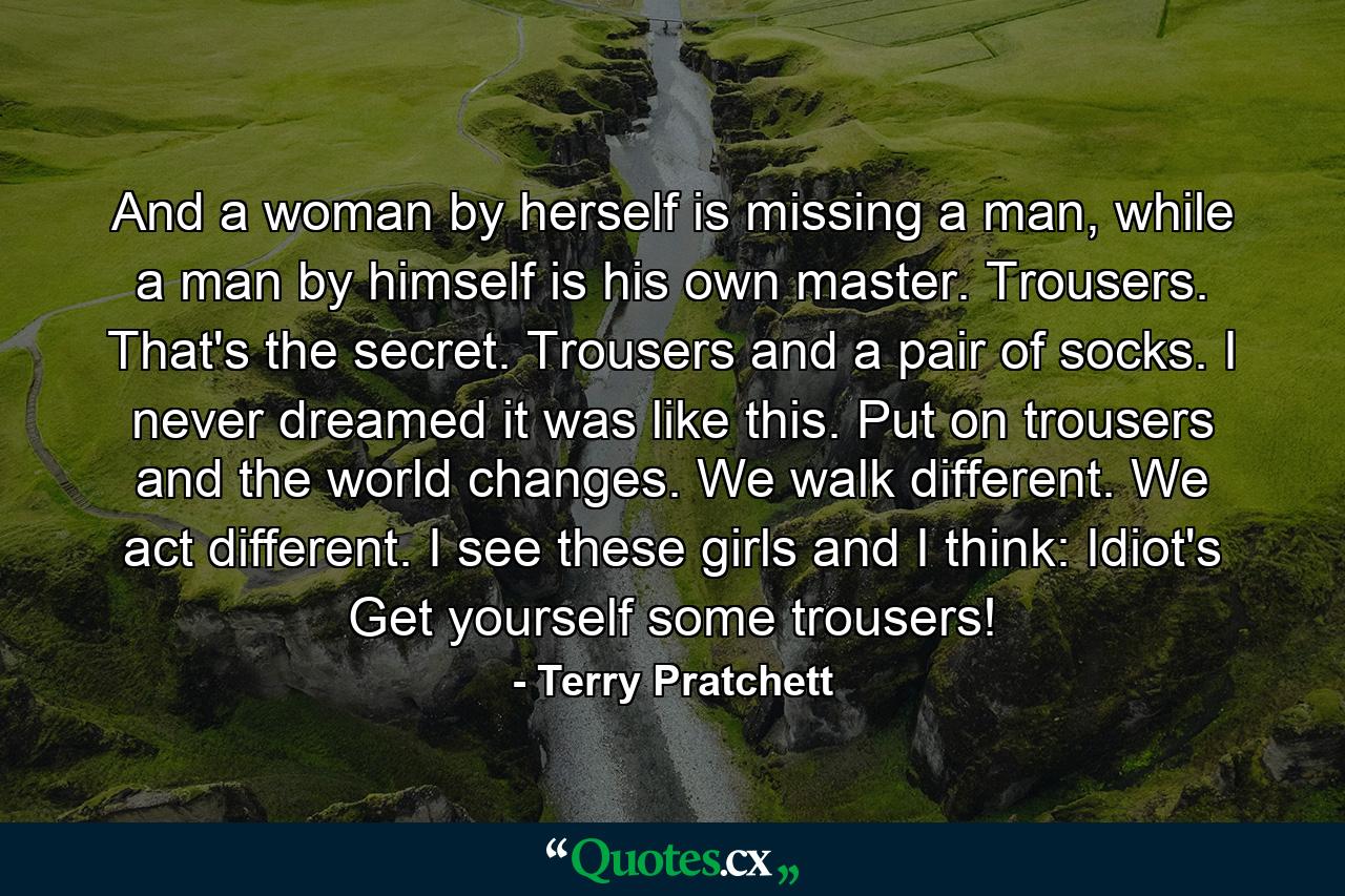 And a woman by herself is missing a man, while a man by himself is his own master. Trousers. That's the secret. Trousers and a pair of socks. I never dreamed it was like this. Put on trousers and the world changes. We walk different. We act different. I see these girls and I think: Idiot's Get yourself some trousers! - Quote by Terry Pratchett