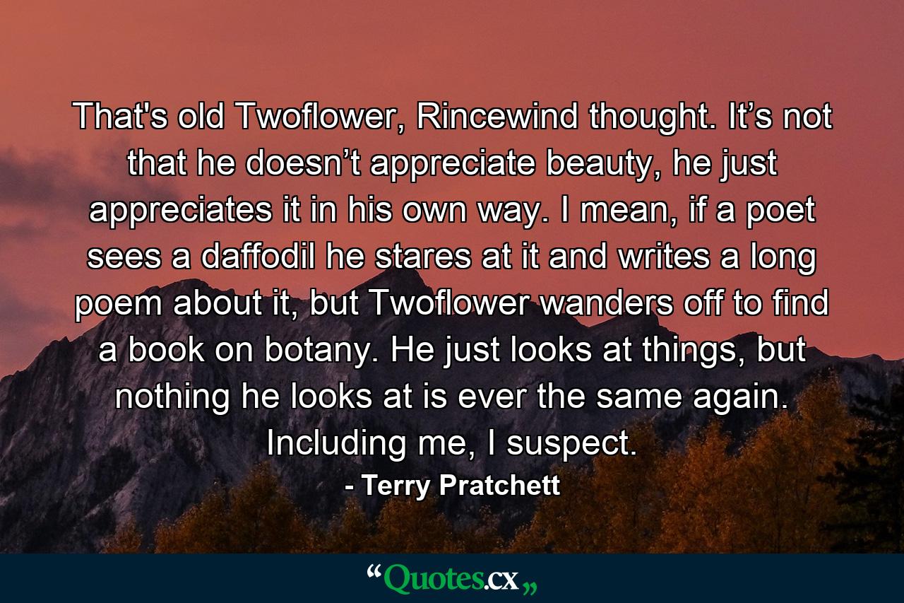 That's old Twoflower, Rincewind thought. It’s not that he doesn’t appreciate beauty, he just appreciates it in his own way. I mean, if a poet sees a daffodil he stares at it and writes a long poem about it, but Twoflower wanders off to find a book on botany. He just looks at things, but nothing he looks at is ever the same again. Including me, I suspect. - Quote by Terry Pratchett