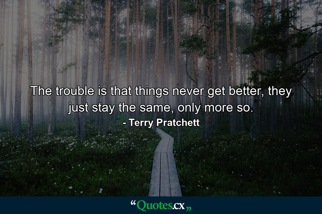 The trouble is that things never get better, they just stay the same, only more so. - Quote by Terry Pratchett