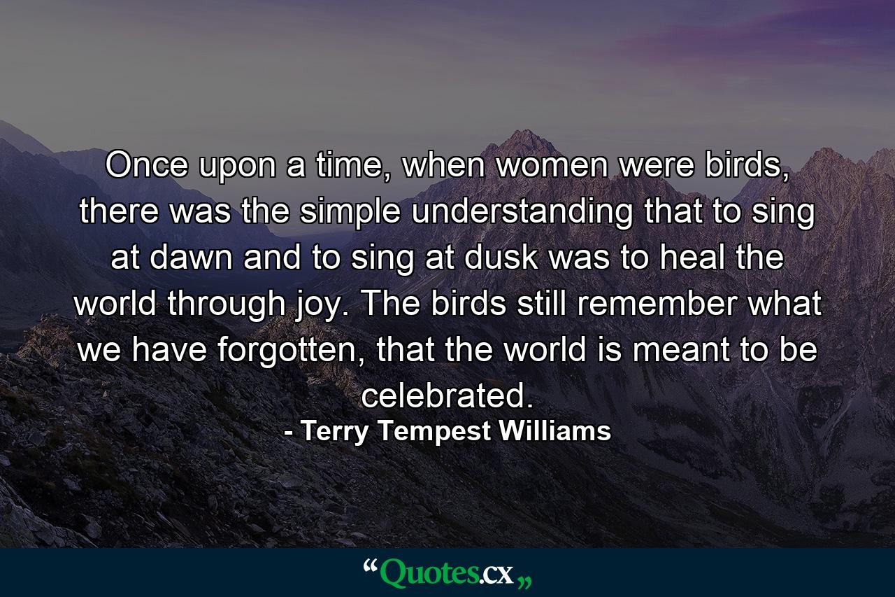 Once upon a time, when women were birds, there was the simple understanding that to sing at dawn and to sing at dusk was to heal the world through joy. The birds still remember what we have forgotten, that the world is meant to be celebrated. - Quote by Terry Tempest Williams