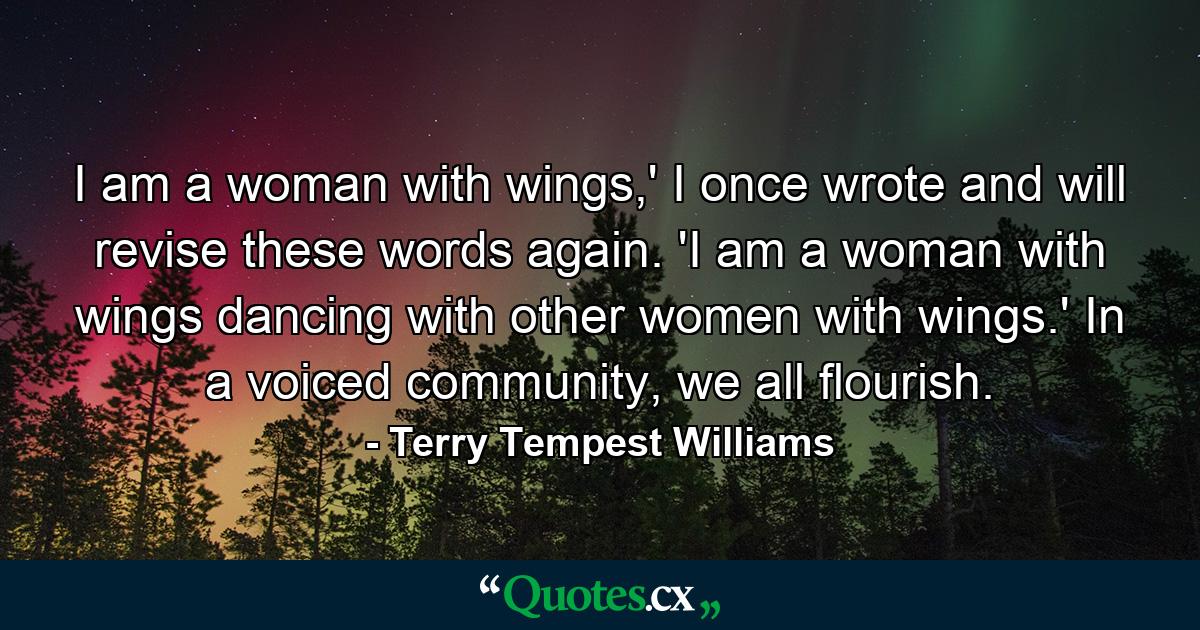 I am a woman with wings,' I once wrote and will revise these words again. 'I am a woman with wings dancing with other women with wings.' In a voiced community, we all flourish. - Quote by Terry Tempest Williams