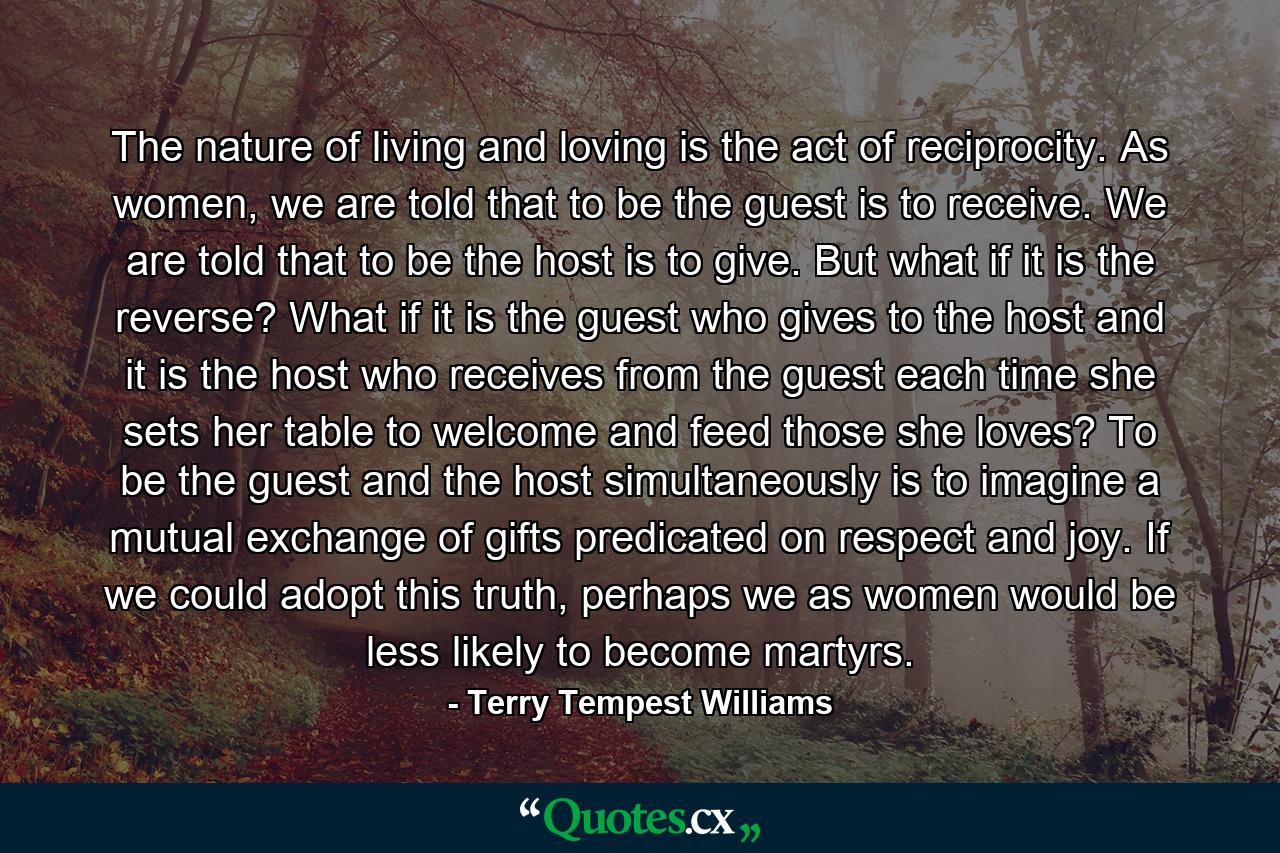 The nature of living and loving is the act of reciprocity. As women, we are told that to be the guest is to receive. We are told that to be the host is to give. But what if it is the reverse? What if it is the guest who gives to the host and it is the host who receives from the guest each time she sets her table to welcome and feed those she loves? To be the guest and the host simultaneously is to imagine a mutual exchange of gifts predicated on respect and joy. If we could adopt this truth, perhaps we as women would be less likely to become martyrs. - Quote by Terry Tempest Williams