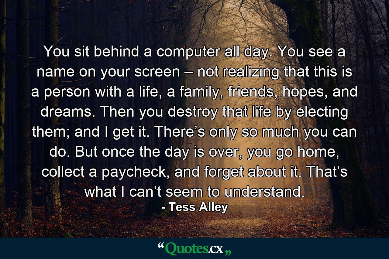 You sit behind a computer all day. You see a name on your screen – not realizing that this is a person with a life, a family, friends, hopes, and dreams. Then you destroy that life by electing them; and I get it. There’s only so much you can do. But once the day is over, you go home, collect a paycheck, and forget about it. That’s what I can’t seem to understand. - Quote by Tess Alley