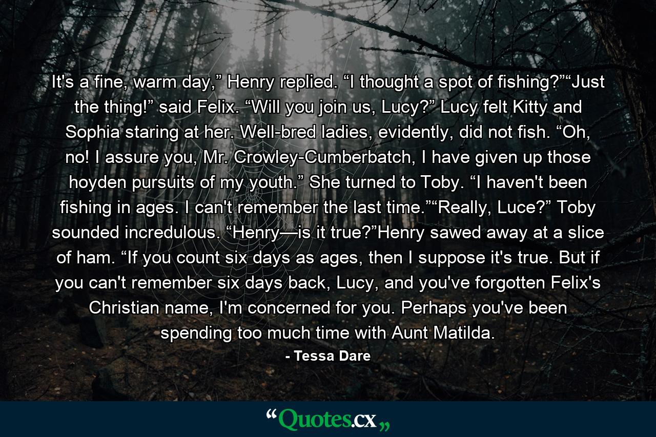 It's a fine, warm day,” Henry replied. “I thought a spot of fishing?”“Just the thing!” said Felix. “Will you join us, Lucy?” Lucy felt Kitty and Sophia staring at her. Well-bred ladies, evidently, did not fish. “Oh, no! I assure you, Mr. Crowley-Cumberbatch, I have given up those hoyden pursuits of my youth.” She turned to Toby. “I haven't been fishing in ages. I can't remember the last time.”“Really, Luce?” Toby sounded incredulous. “Henry—is it true?”Henry sawed away at a slice of ham. “If you count six days as ages, then I suppose it's true. But if you can't remember six days back, Lucy, and you've forgotten Felix's Christian name, I'm concerned for you. Perhaps you've been spending too much time with Aunt Matilda. - Quote by Tessa Dare