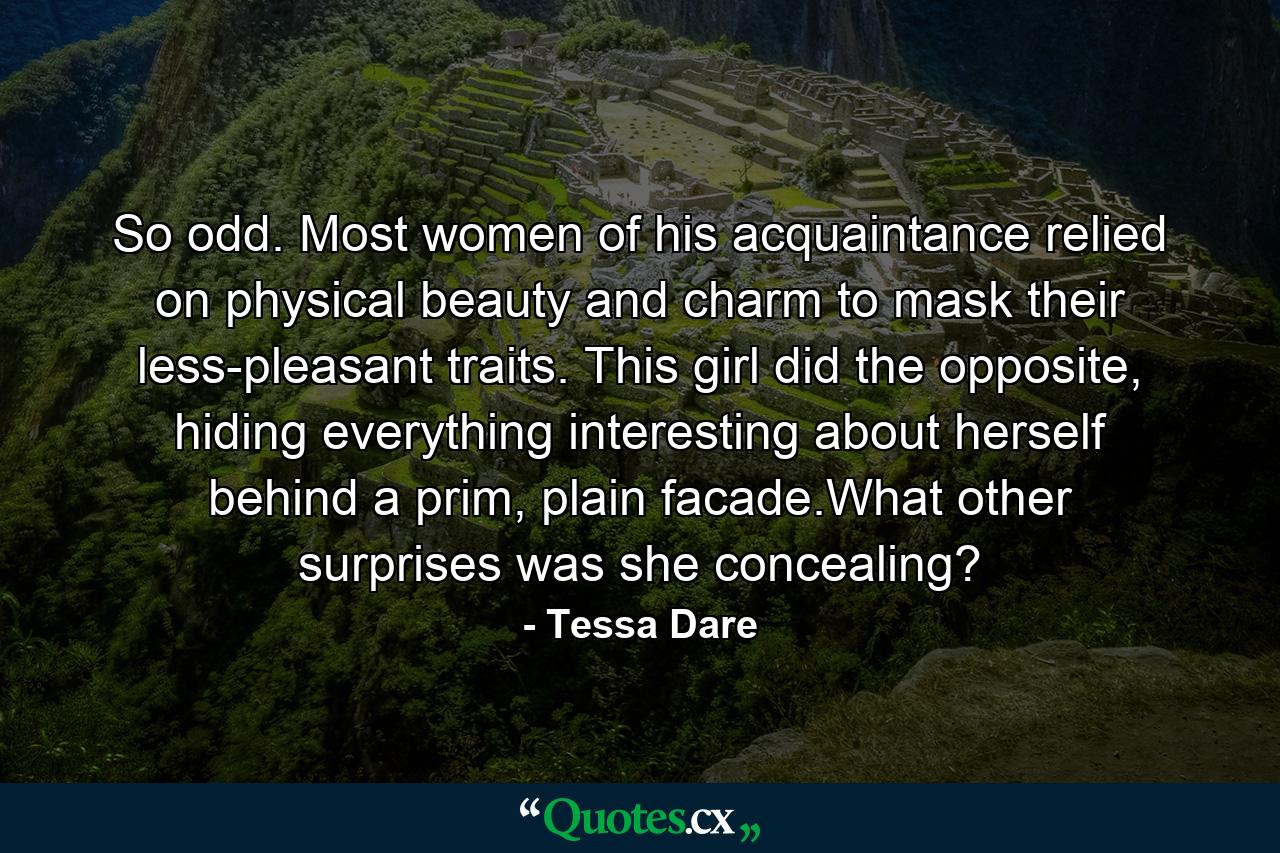 So odd. Most women of his acquaintance relied on physical beauty and charm to mask their less-pleasant traits. This girl did the opposite, hiding everything interesting about herself behind a prim, plain facade.What other surprises was she concealing? - Quote by Tessa Dare