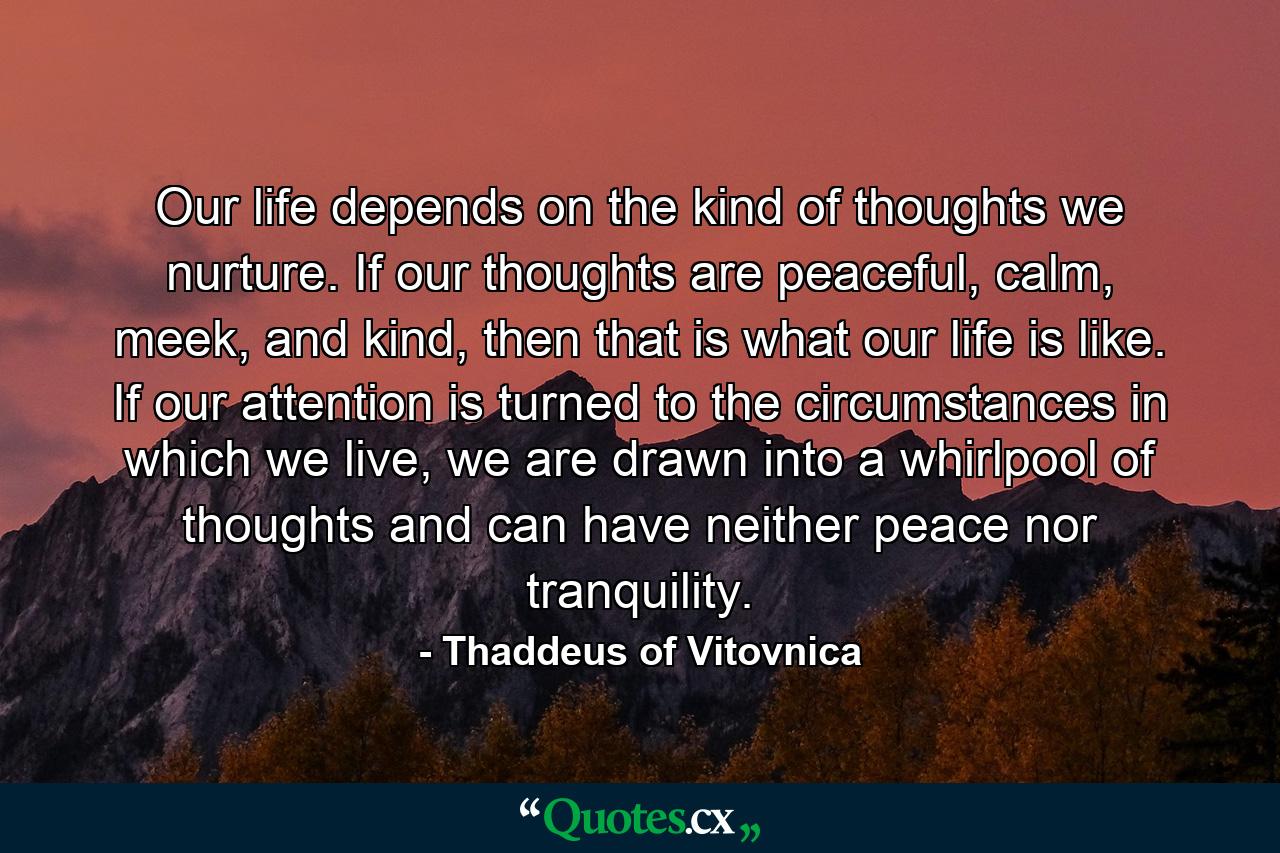 Our life depends on the kind of thoughts we nurture. If our thoughts are peaceful, calm, meek, and kind, then that is what our life is like. If our attention is turned to the circumstances in which we live, we are drawn into a whirlpool of thoughts and can have neither peace nor tranquility. - Quote by Thaddeus of Vitovnica