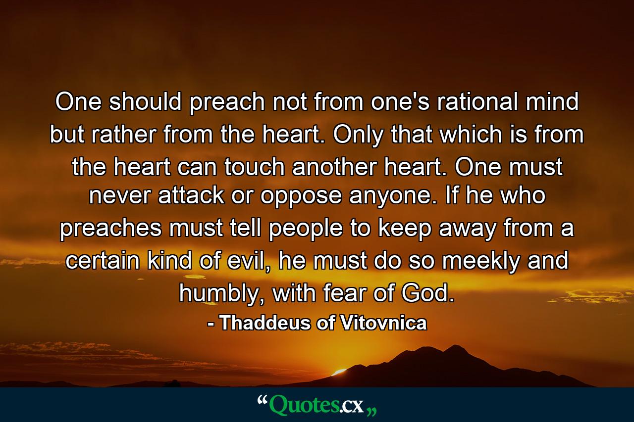 One should preach not from one's rational mind but rather from the heart. Only that which is from the heart can touch another heart. One must never attack or oppose anyone. If he who preaches must tell people to keep away from a certain kind of evil, he must do so meekly and humbly, with fear of God. - Quote by Thaddeus of Vitovnica