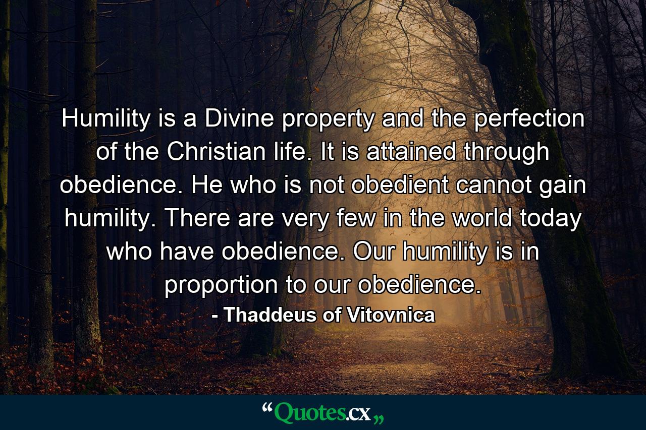 Humility is a Divine property and the perfection of the Christian life. It is attained through obedience. He who is not obedient cannot gain humility. There are very few in the world today who have obedience. Our humility is in proportion to our obedience. - Quote by Thaddeus of Vitovnica