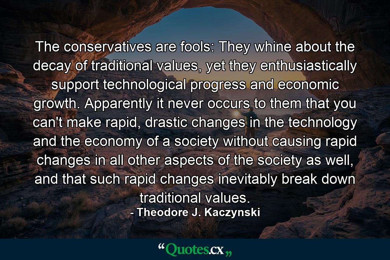 The conservatives are fools: They whine about the decay of traditional values, yet they enthusiastically support technological progress and economic growth. Apparently it never occurs to them that you can't make rapid, drastic changes in the technology and the economy of a society without causing rapid changes in all other aspects of the society as well, and that such rapid changes inevitably break down traditional values. - Quote by Theodore J. Kaczynski