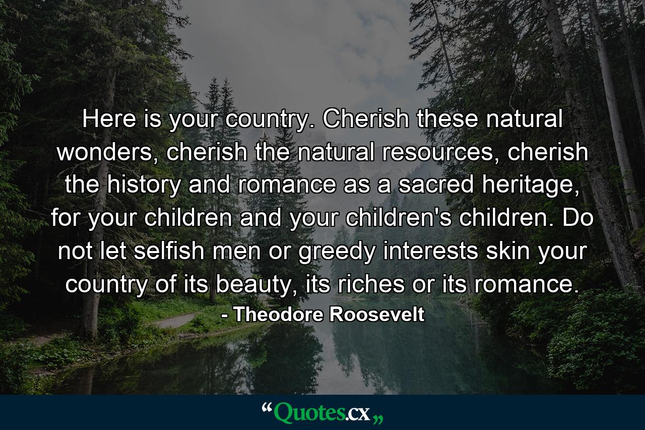 Here is your country. Cherish these natural wonders, cherish the natural resources, cherish the history and romance as a sacred heritage, for your children and your children's children. Do not let selfish men or greedy interests skin your country of its beauty, its riches or its romance. - Quote by Theodore Roosevelt