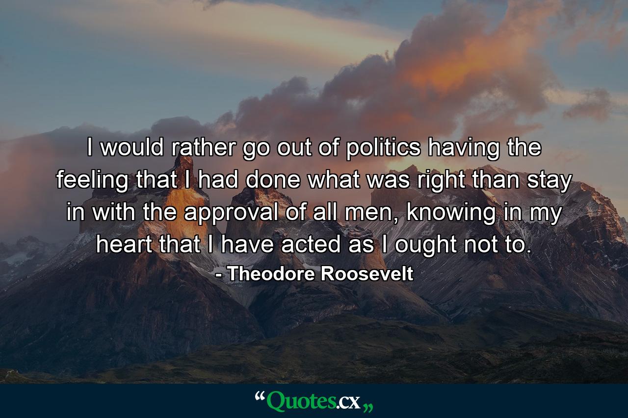 I would rather go out of politics having the feeling that I had done what was right than stay in with the approval of all men, knowing in my heart that I have acted as I ought not to. - Quote by Theodore Roosevelt