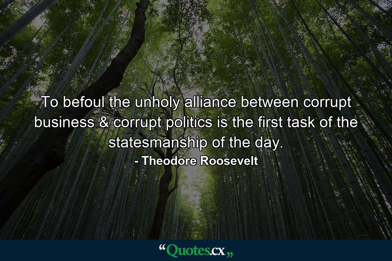 To befoul the unholy alliance between corrupt business & corrupt politics is the first task of the statesmanship of the day. - Quote by Theodore Roosevelt