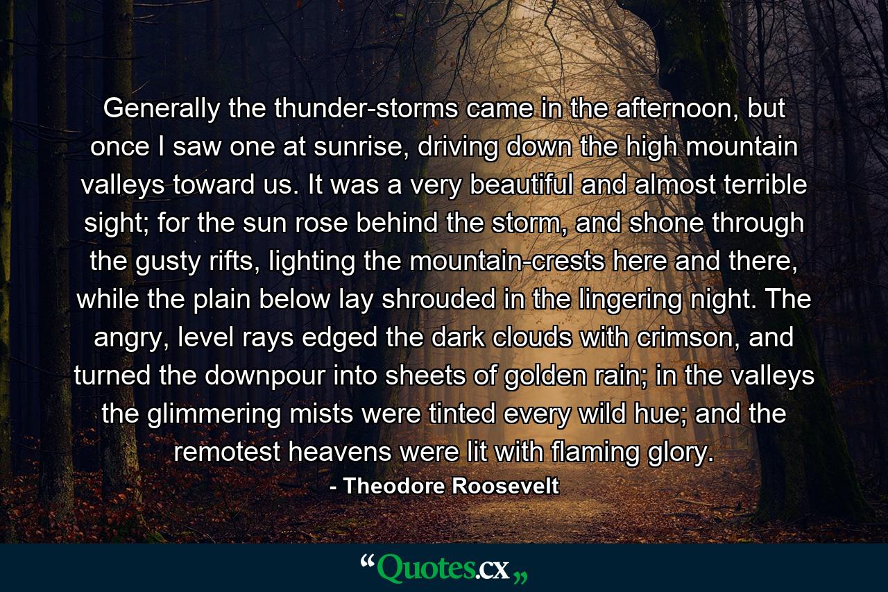 Generally the thunder-storms came in the afternoon, but once I saw one at sunrise, driving down the high mountain valleys toward us. It was a very beautiful and almost terrible sight; for the sun rose behind the storm, and shone through the gusty rifts, lighting the mountain-crests here and there, while the plain below lay shrouded in the lingering night. The angry, level rays edged the dark clouds with crimson, and turned the downpour into sheets of golden rain; in the valleys the glimmering mists were tinted every wild hue; and the remotest heavens were lit with flaming glory. - Quote by Theodore Roosevelt