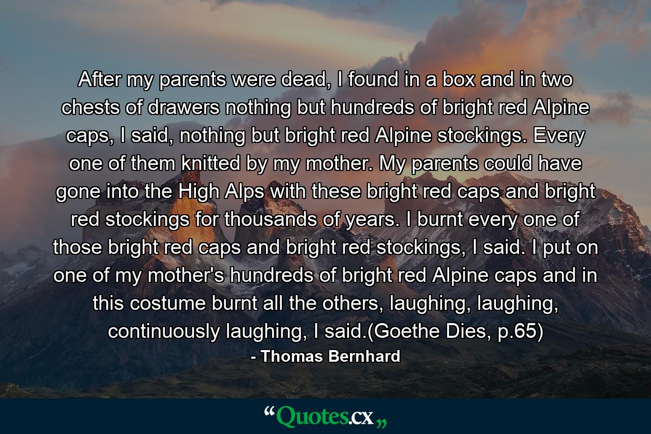 After my parents were dead, I found in a box and in two chests of drawers nothing but hundreds of bright red Alpine caps, I said, nothing but bright red Alpine stockings. Every one of them knitted by my mother. My parents could have gone into the High Alps with these bright red caps and bright red stockings for thousands of years. I burnt every one of those bright red caps and bright red stockings, I said. I put on one of my mother's hundreds of bright red Alpine caps and in this costume burnt all the others, laughing, laughing, continuously laughing, I said.(Goethe Dies, p.65) - Quote by Thomas Bernhard