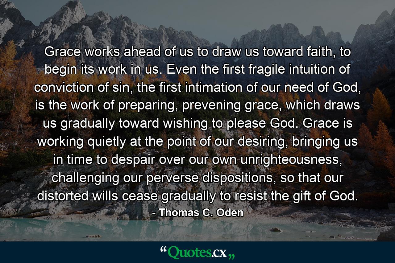 Grace works ahead of us to draw us toward faith, to begin its work in us. Even the first fragile intuition of conviction of sin, the first intimation of our need of God, is the work of preparing, prevening grace, which draws us gradually toward wishing to please God. Grace is working quietly at the point of our desiring, bringing us in time to despair over our own unrighteousness, challenging our perverse dispositions, so that our distorted wills cease gradually to resist the gift of God. - Quote by Thomas C. Oden