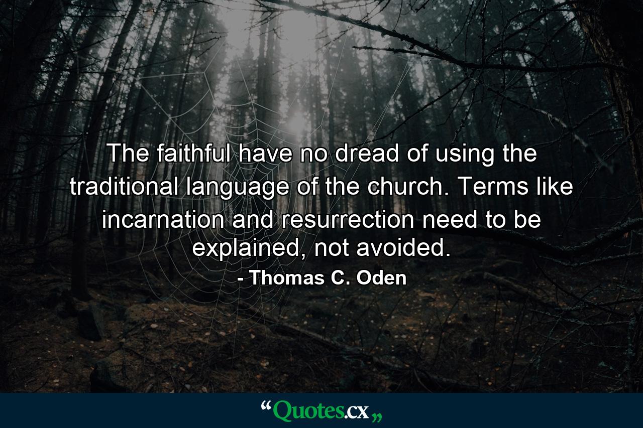 The faithful have no dread of using the traditional language of the church. Terms like incarnation and resurrection need to be explained, not avoided. - Quote by Thomas C. Oden