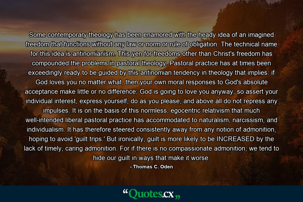 Some contemporary theology has been enamored with the heady idea of an imagined freedom that functions without any law or norm or rule of obligation. The technical name for this idea is antinomianism. This yen for freedoms other than Christ's freedom has compounded the problems in pastoral theology. Pastoral practice has at times been exceedingly ready to be guided by this antinomian tendency in theology that implies: if God loves you no matter what, then your own moral responses to God's absolute acceptance make little or no difference; God is going to love you anyway, so assert your individual interest, express yourself, do as you please, and above all do not repress any impulses. It is on the basis of this normless, egocentric relativism that much well-intended liberal pastoral practice has accommodated to naturalism, narcissism, and individualism. It has therefore steered consistently away from any notion of admonition, hoping to avoid 'guilt trips.' But ironically, guilt is more likely to be INCREASED by the lack of timely, caring admonition. For if there is no compassionate admonition, we tend to hide our guilt in ways that make it worse. - Quote by Thomas C. Oden